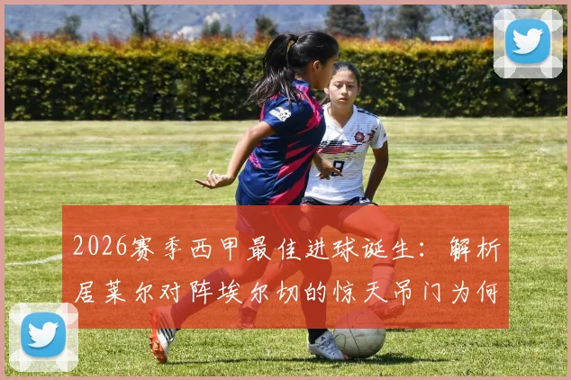 2026赛季西甲最佳进球诞生:解析居莱尔对阵埃尔切的惊天吊门为何当选,附完整进球动图及评选标准
