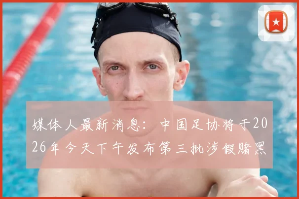 媒体人最新消息：中国足协将于2026年今天下午发布第三批涉假赌黑禁足人员具体名单及细节
