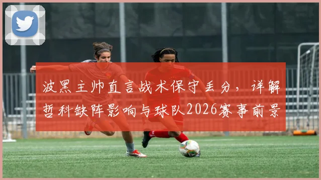 波黑主帅直言战术保守丢分，详解哲科缺阵影响与球队2026赛事前景