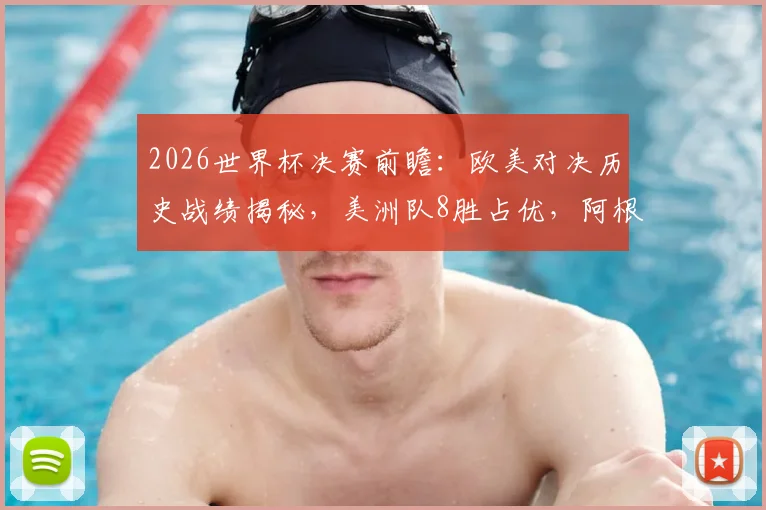 2026世界杯决赛前瞻:欧美对决历史战绩揭秘,美洲队8胜占优,阿根廷胜负几何?
