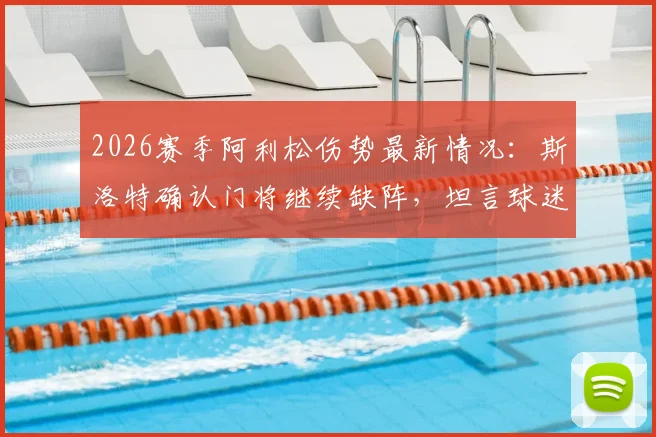 2026赛季阿利松伤势最新情况:斯洛特确认门将继续缺阵,坦言球迷支持是球队关键后盾