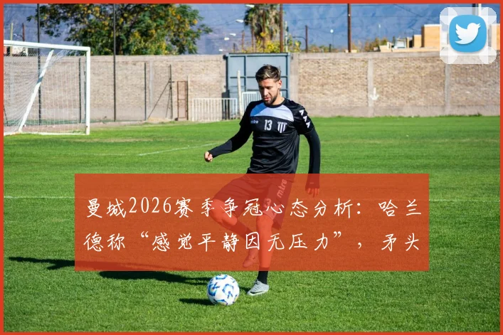 曼城2026赛季争冠心态分析:哈兰德称“感觉平静因无压力”,矛头直指阿森纳,瓜帅如何布局?
