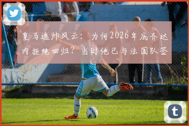 皇马选帅风云:为何2026年底齐达内拒绝回归?当时他已与法国队签约