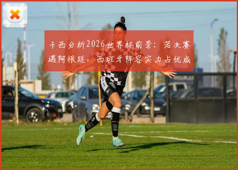 卡西分析2026世界杯前景:若决赛遇阿根廷,西班牙阵容实力占优成夺冠热门