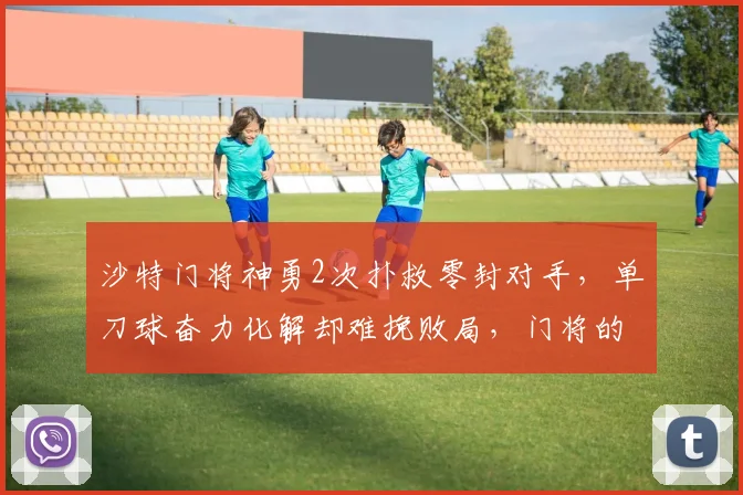 沙特门将神勇2次扑救零封对手，单刀球奋力化解却难挽败局，门将的无用功有多无奈？2026赛事回顾