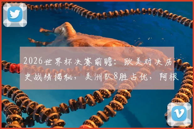 2026世界杯决赛前瞻：欧美对决历史战绩揭秘，美洲队8胜占优，阿根廷胜负几何？