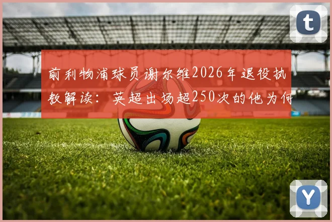 前利物浦球员谢尔维2026年退役执教解读:英超出场超250次的他为何转型?未来教练前景如何