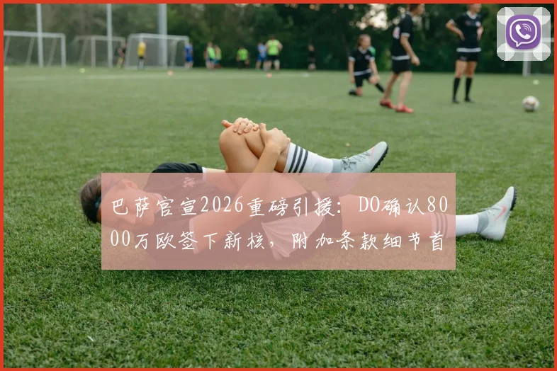 巴萨官宣2026重磅引援：DO确认8000万欧签下新核，附加条款细节首次曝光