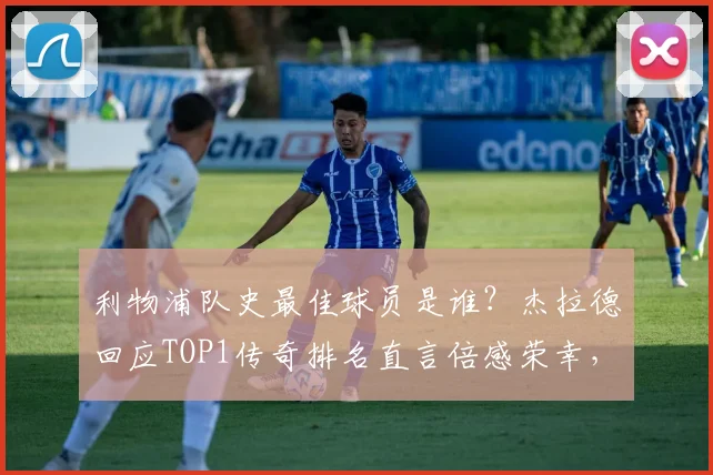 利物浦队史最佳球员是谁？杰拉德回应TOP1传奇排名直言倍感荣幸，2026年球迷票选结果出炉