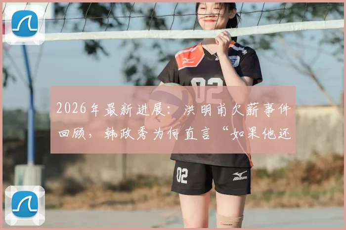 2026年最新进展：洪明甫欠薪事件回顾，韩政秀为何直言“如果他还是个人就该还钱”，背后恩怨全解析