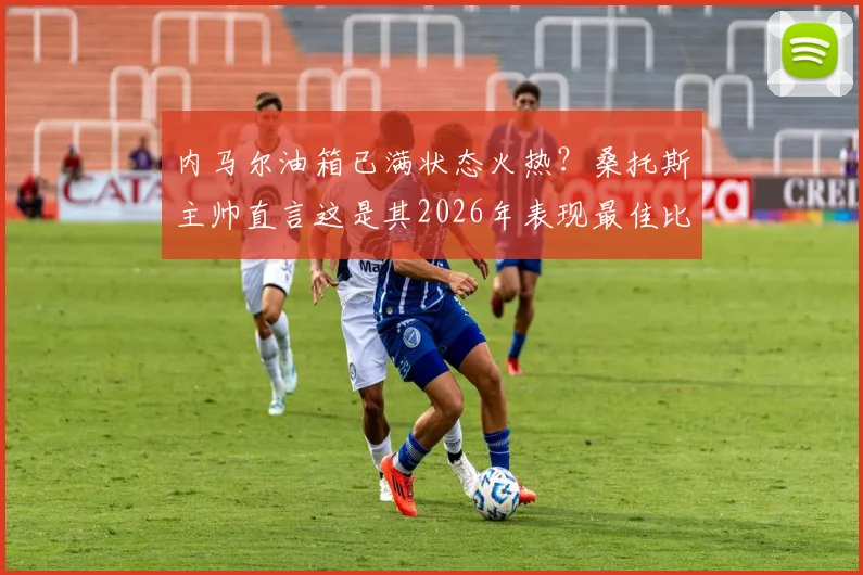 内马尔油箱已满状态火热？桑托斯主帅直言这是其2026年表现最佳比赛之一，深度解析其状态回暖原因