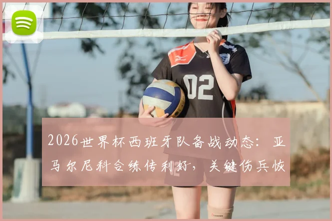 2026世界杯西班牙队备战动态:亚马尔尼科合练传利好,关键伤兵恢复情况仍待观察