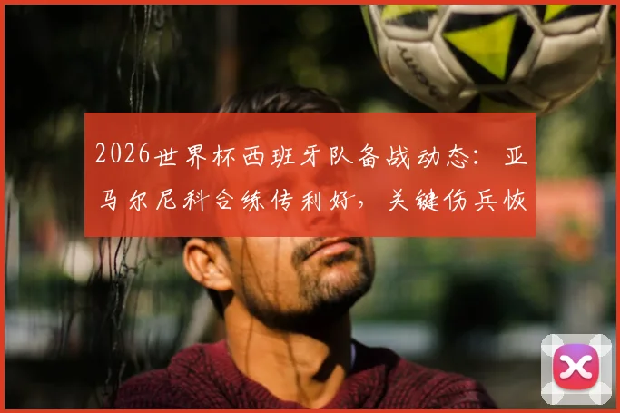 2026世界杯西班牙队备战动态：亚马尔尼科合练传利好，关键伤兵恢复情况仍待观察