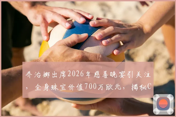 乔治娜出席2026年慈善晚宴引关注，全身珠宝价值700万欧元，揭秘C罗未婚妻的时尚搭配法则