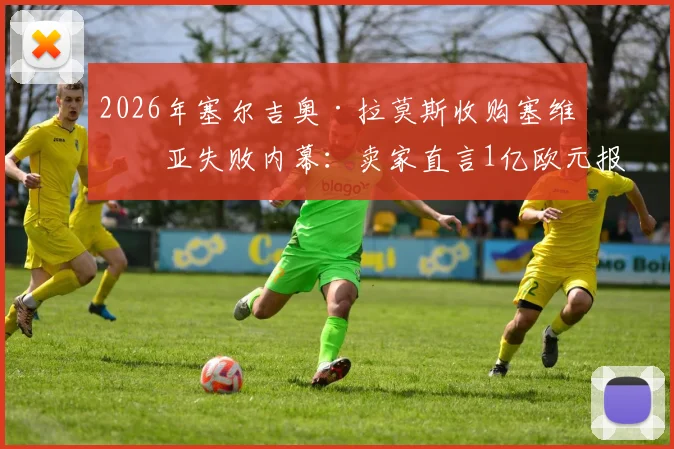 2026年塞尔吉奥·拉莫斯收购塞维利亚失败内幕：卖家直言1亿欧元报价缺乏诚意，俱乐部真实估值与未来收购可能性分析