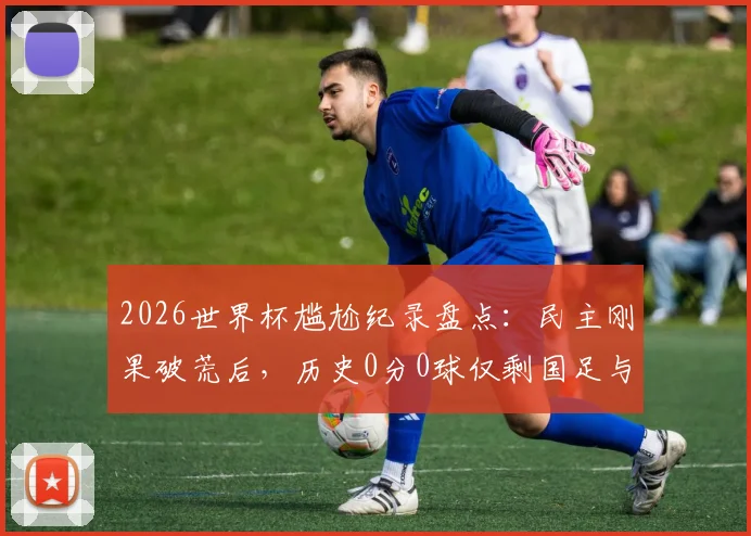2026世界杯尴尬纪录盘点:民主刚果破荒后,历史0分0球仅剩国足与印尼,未来能否破局?