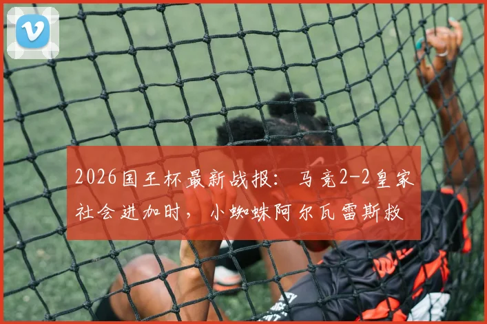 2026国王杯最新战报:马竞2-2皇家社会进加时,小蜘蛛阿尔瓦雷斯救主,全场关键数据复盘