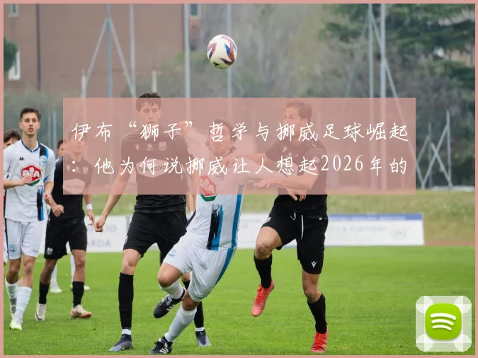 伊布“狮子”哲学与挪威足球崛起:他为何说挪威让人想起2026年的瑞典?深度解读传奇球星观点
