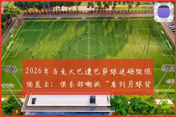 2026年马竞大巴遭巴萨球迷砸毁现场直击：俱乐部嘲讽“看到月球背面”，西甲暴力事件何时休？