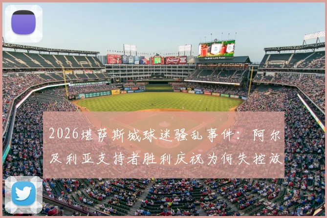 2026堪萨斯城球迷骚乱事件：阿尔及利亚支持者胜利庆祝为何失控放火？