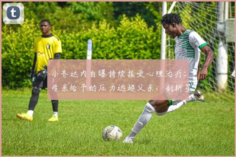 小齐达内自曝持续接受心理治疗:母亲给予的压力远超父亲,剖析星二代成长困境