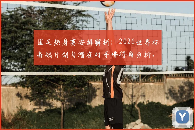 国足热身赛安排解析：2026世界杯备战计划与潜在对手佛得角分析，详解赛事邀请流程