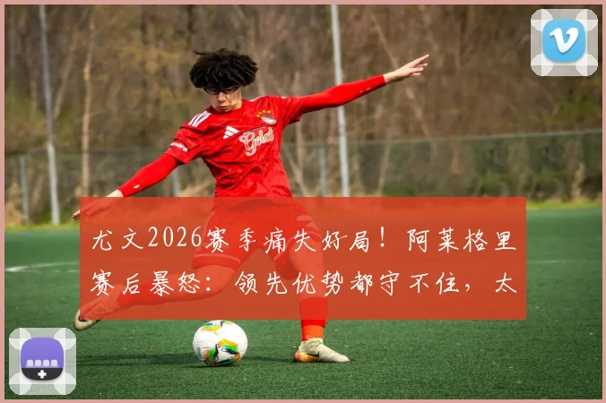尤文2026赛季痛失好局!阿莱格里赛后暴怒:领先优势都守不住,太让人失望