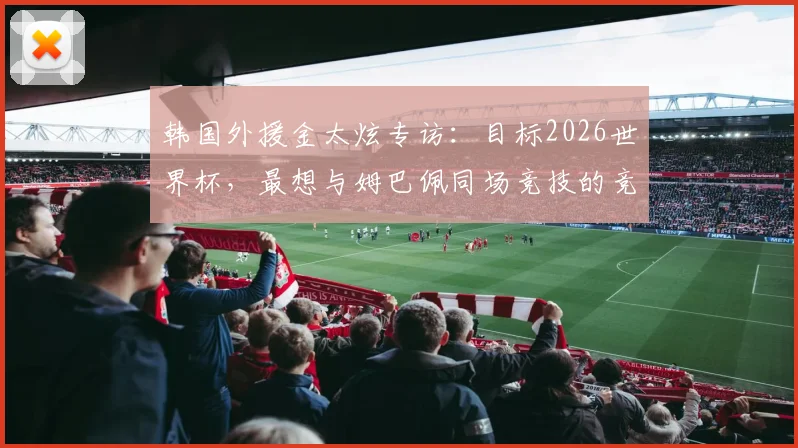 韩国外援金太炫专访：目标2026世界杯，最想与姆巴佩同场竞技的竞技渴望