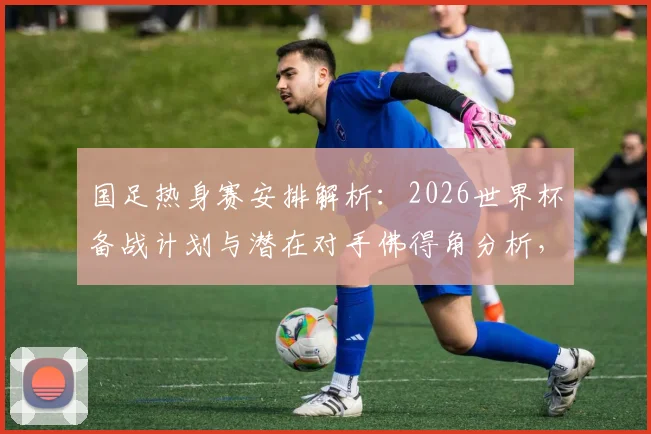 国足热身赛安排解析:2026世界杯备战计划与潜在对手佛得角分析,详解赛事邀请流程