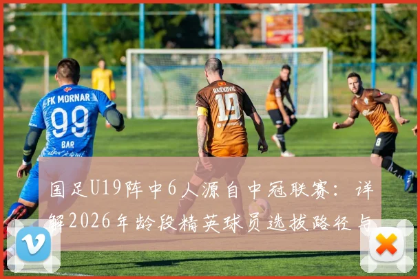 国足U19阵中6人源自中冠联赛：详解2026年龄段精英球员选拔路径与青少年成才关键桥梁