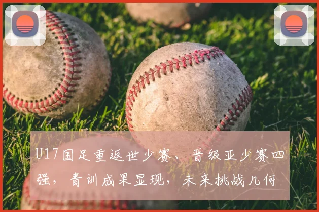 U17国足重返世少赛、晋级亚少赛四强，青训成果显现，未来挑战几何？