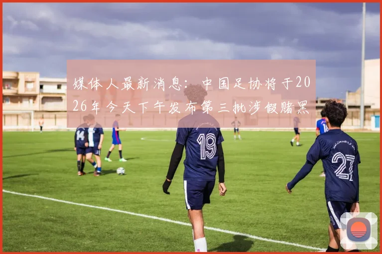 媒体人最新消息:中国足协将于2026年今天下午发布第三批涉假赌黑禁足人员具体名单及细节