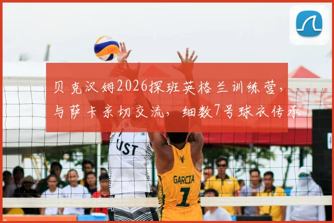 贝克汉姆2026探班英格兰训练营，与萨卡亲切交流，细数7号球衣传承与队内影响