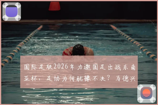 国际足联2026年力邀国足出战东南亚杯，足协为何犹豫不决？马德兴最新分析来了