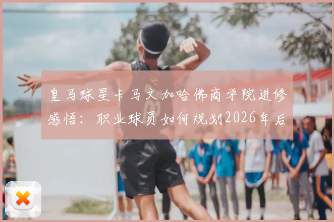 皇马球星卡马文加哈佛商学院进修感悟：职业球员如何规划2026年后的转型路径？