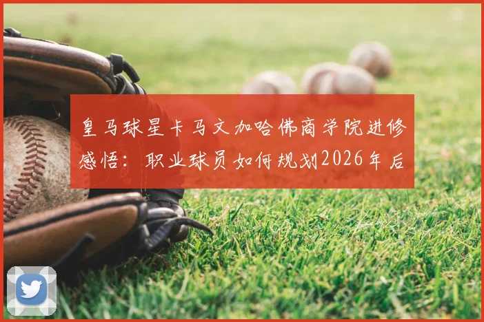 皇马球星卡马文加哈佛商学院进修感悟：职业球员如何规划2026年后的转型路径？