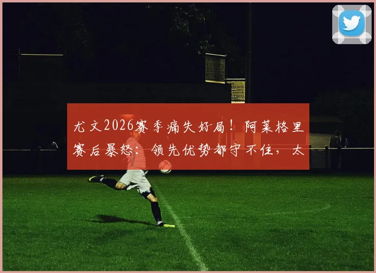 尤文2026赛季痛失好局！阿莱格里赛后暴怒：领先优势都守不住，太让人失望