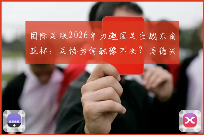 国际足联2026年力邀国足出战东南亚杯，足协为何犹豫不决？马德兴最新分析来了