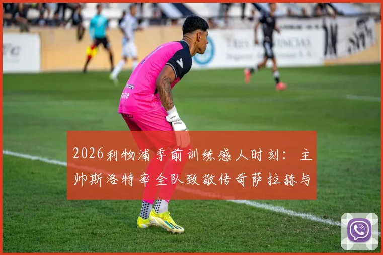 2026利物浦季前训练感人时刻：主帅斯洛特率全队致敬传奇萨拉赫与罗伯逊，回顾红军功勋生涯与告别仪式现场