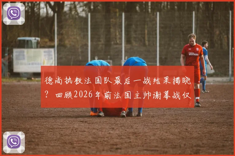 德尚执教法国队最后一战结果揭晓？回顾2026年前法国主帅谢幕战仅一胜历史，下任主帅人选前瞻