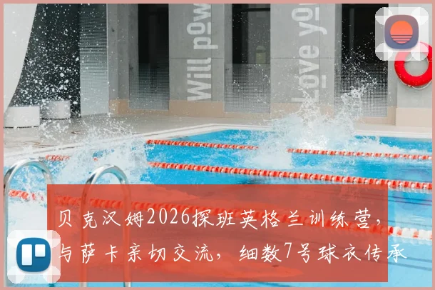 贝克汉姆2026探班英格兰训练营，与萨卡亲切交流，细数7号球衣传承与队内影响