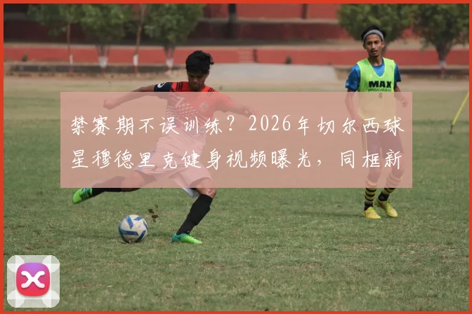禁赛期不误训练？2026年切尔西球星穆德里克健身视频曝光，同框新晋网红女友引热议