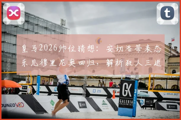 皇马2026帅位猜想：安切洛蒂表态乐见穆里尼奥回归，解析狂人三进宫伯纳乌可能性与挑战