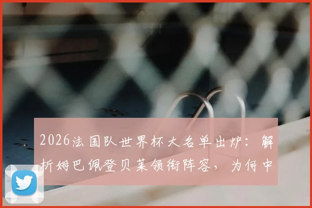 2026法国队世界杯大名单出炉:解析姆巴佩登贝莱领衔阵容,为何中场新星卡马文加遗憾落选