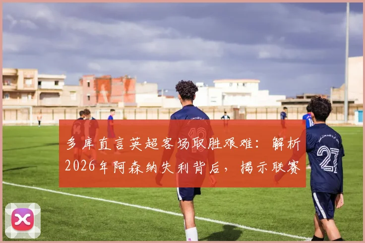 多库直言英超客场取胜艰难：解析2026年阿森纳失利背后，揭示联赛残酷竞争真相