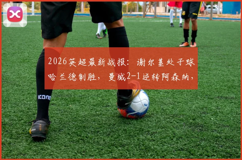 2026英超最新战报：谢尔基处子球哈兰德制胜，曼城2-1逆转阿森纳，积分差距迫近至3分引发热议