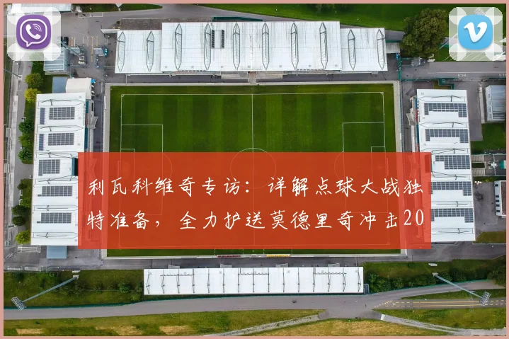 利瓦科维奇专访：详解点球大战独特准备，全力护送莫德里奇冲击2026世界杯梦想