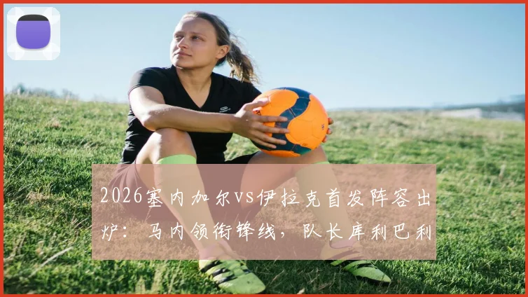 2026塞内加尔vs伊拉克首发阵容出炉：马内领衔锋线，队长库利巴利替补待命，门迪伤缺