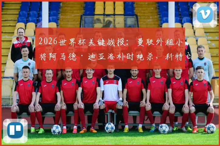 2026世界杯关键战报:曼联外租小将阿马德·迪亚洛补时绝杀,科特迪瓦1-0力克厄瓜多尔出线分析
