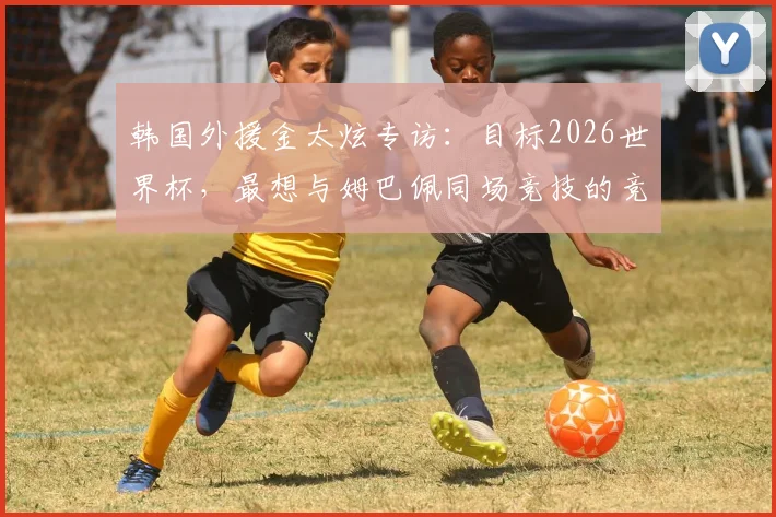 韩国外援金太炫专访：目标2026世界杯，最想与姆巴佩同场竞技的竞技渴望